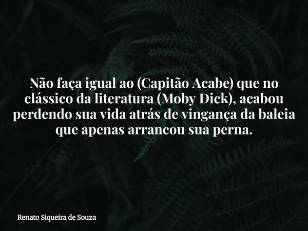 Não faça igual ao (Capitão Acabe) que no clássico da literatura (Moby Dick), acabou perdendo sua vida atrás de vingança da baleia que apenas arrancou sua perna.... Frase de Renato Siqueira de Souza.
