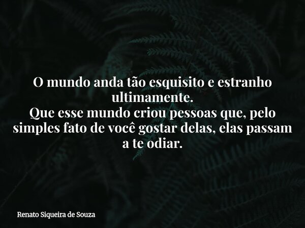 O mundo anda tão esquisito e estranho ultimamente. Que esse mundo criou pessoas que, pelo simples fato de você gostar delas, elas passam a te odiar.... Frase de Renato Siqueira de Souza.