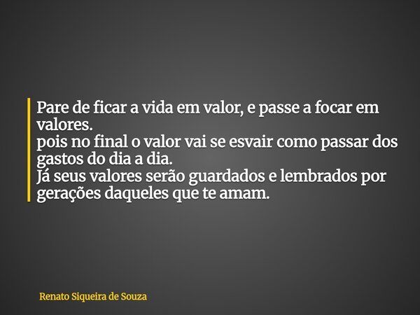 Pare de ficar a vida em valor, e passe a focar em valores. pois no final o valor vai se esvair como passar dos gastos do dia a dia. Já seus valores serão guarda... Frase de Renato Siqueira de Souza.