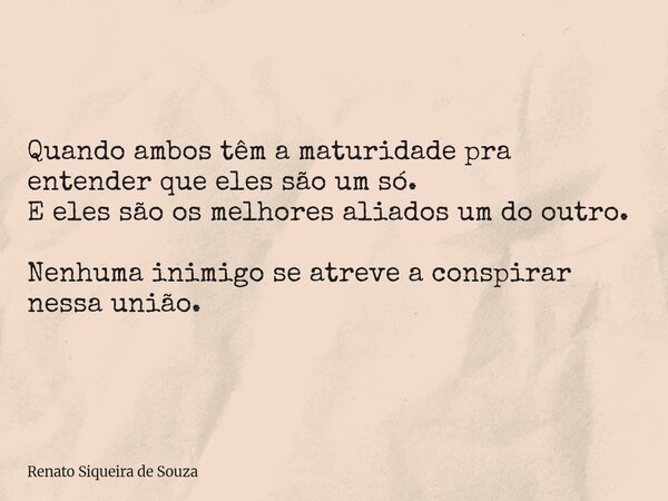 Quando ambos têm a maturidade pra entender que eles são um só. E eles são os melhores aliados um do outro. Nenhuma inimigo se atreve a conspirar nessa união.... Frase de Renato Siqueira de Souza.