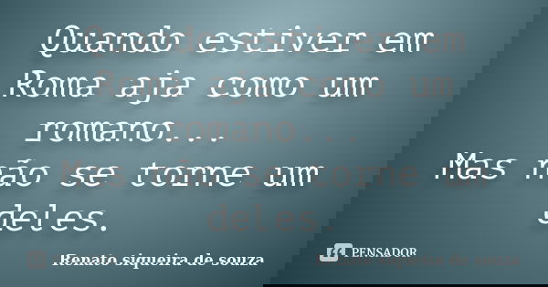 Quando estiver em Roma aja como um romano... Mas não se torne um deles.... Frase de Renato siqueira de souza.