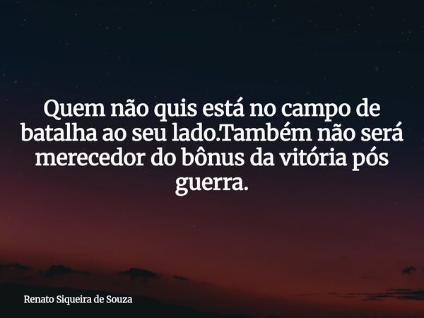 Quem não quis está no campo de batalha ao seu lado.Também não será merecedor do bônus da vitória pós guerra.... Frase de Renato Siqueira de Souza.