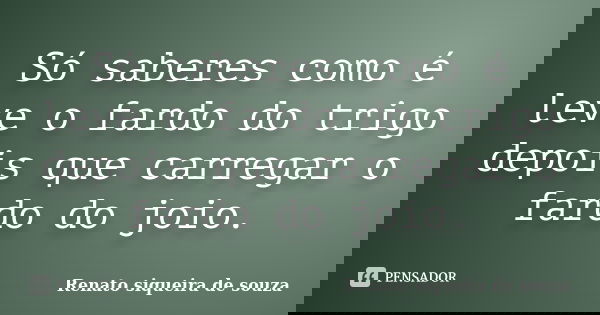 Só saberes como é leve o fardo do trigo depois que carregar o fardo do joio.... Frase de Renato siqueira de souza.