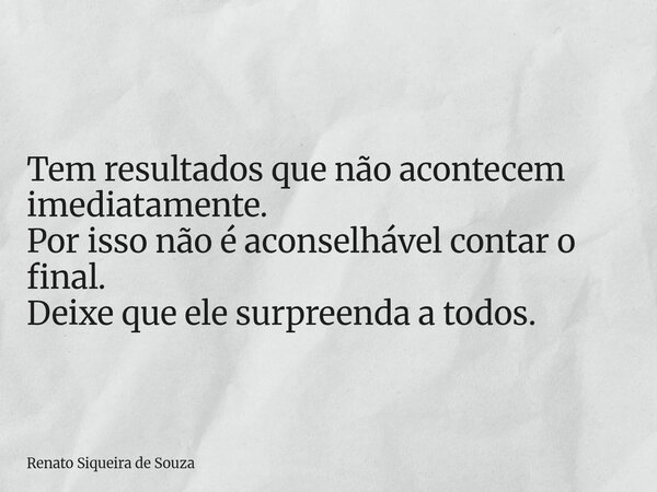 Tem resultados que não acontecem imediatamente. Por isso não é aconselhável contar o final. Deixe que ele surpreenda a todos.... Frase de Renato Siqueira de Souza.