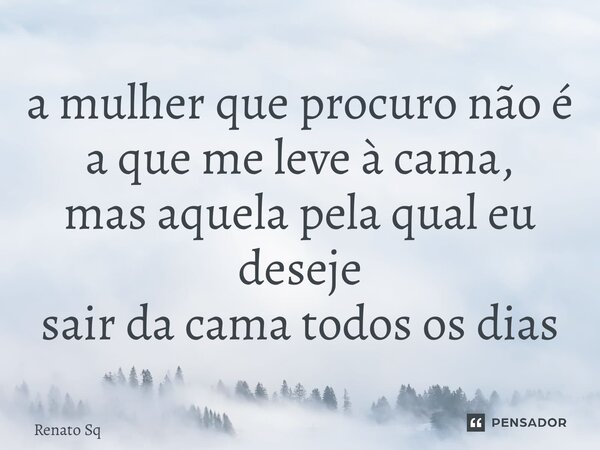 a mulher que procuro não é a que me leve à cama, mas aquela pela qual eu deseje sair da cama todos os dias... Frase de Renato Sq.