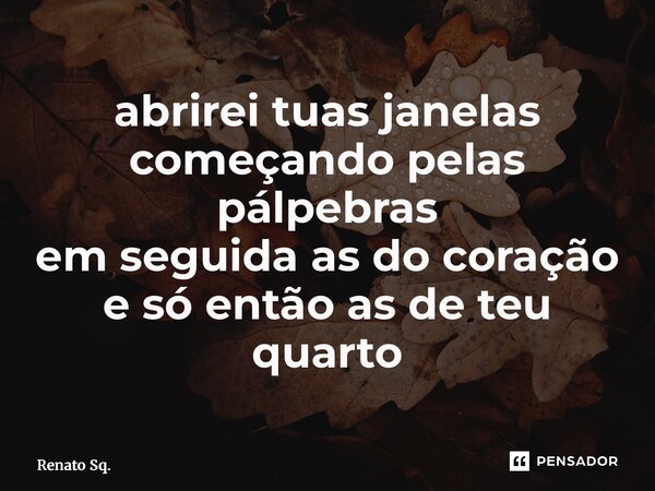 ⁠abrirei tuas janelas começando pelas pálpebras em seguida as do coração e só então as de teu quarto... Frase de Renato Sq..