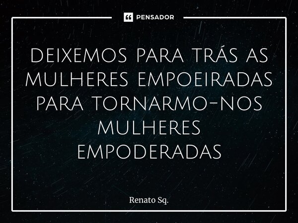 ⁠deixemos para trás as mulheres empoeiradas para tornarmo-nos mulheres empoderadas... Frase de Renato Sq..