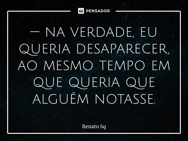 ⁠— na verdade, eu queria desaparecer, ao mesmo tempo em que queria que alguém notasse.... Frase de Renato Sq.