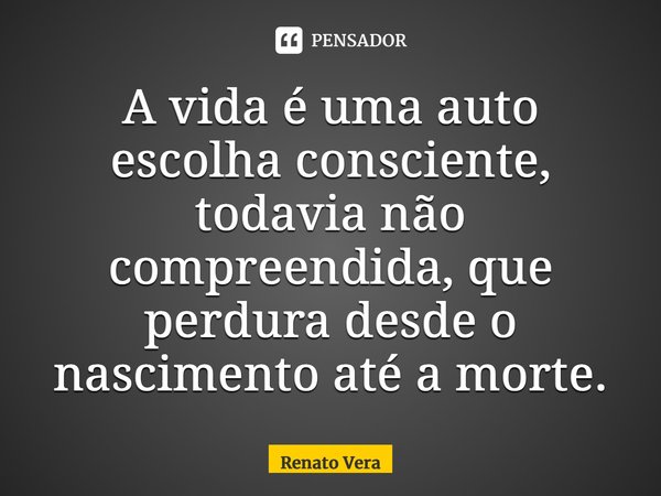⁠A vida é uma auto escolha consciente, todavia não compreendida, que perdura desde o nascimento até a morte.... Frase de Renato Vera.