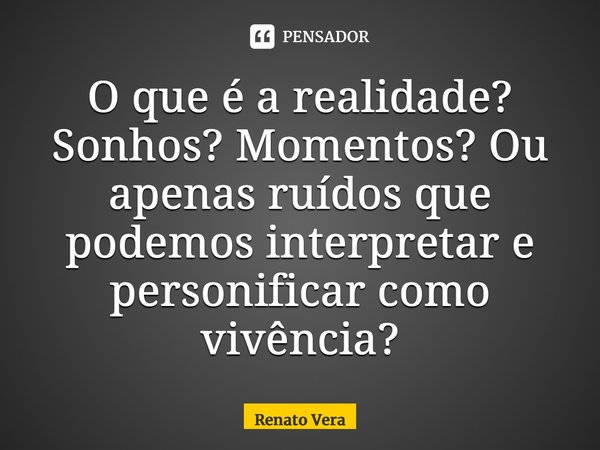 ⁠O que é a realidade? Sonhos? Momentos? Ou apenas ruídos que podemos interpretar e personificar como vivência?... Frase de Renato Vera.