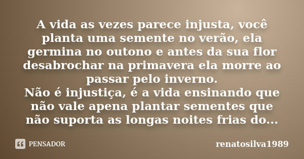 A vida as vezes parece injusta, você planta uma semente no verão, ela germina no outono e antes da sua flor desabrochar na primavera ela morre ao passar pelo in... Frase de Renatosilva1989.