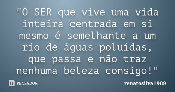 "O SER que vive uma vida inteira centrada em si mesmo é semelhante a um rio de águas poluídas, que passa e não traz nenhuma beleza consigo!"... Frase de Renatosilva1989.