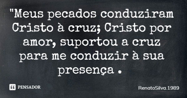 "Meus pecados conduziram Cristo à cruz; Cristo por amor, suportou a cruz para me conduzir à sua presença .... Frase de RenatoSilva.1989.