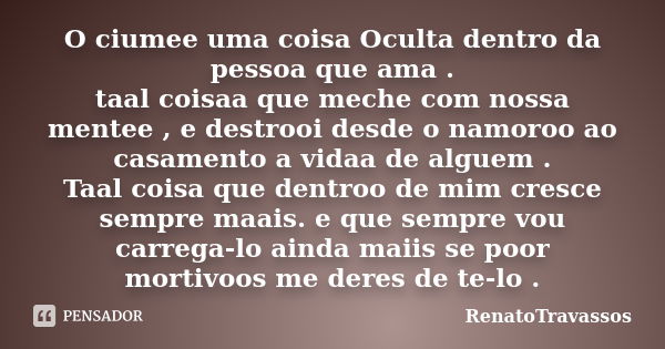 O ciumee uma coisa Oculta dentro da pessoa que ama . taal coisaa que meche com nossa mentee , e destrooi desde o namoroo ao casamento a vidaa de alguem . Taal c... Frase de RenatoTravassos.