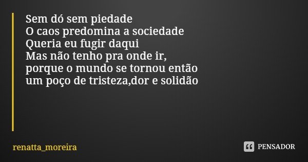Sem dó sem piedade O caos predomina a sociedade
Queria eu fugir daqui Mas não tenho pra onde ir,
porque o mundo se tornou então
um poço de tristeza,dor e solidã... Frase de renatta_moreira.