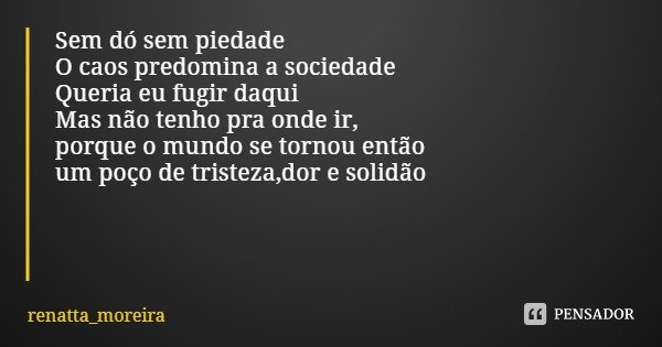 Sem dó sem piedade O caos predomina a sociedade
Queria eu fugir daqui Mas não tenho pra onde ir,
porque o mundo se tornou então
um poço de tristeza,dor e solidã... Frase de renatta_moreira.