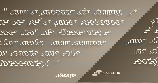 " com o passar do tempo, é que se vê o quão valoroso é esse tal de Presente,e por falar nele, nem sempre me dou conta que ele está(presente)."... Frase de Renatys.