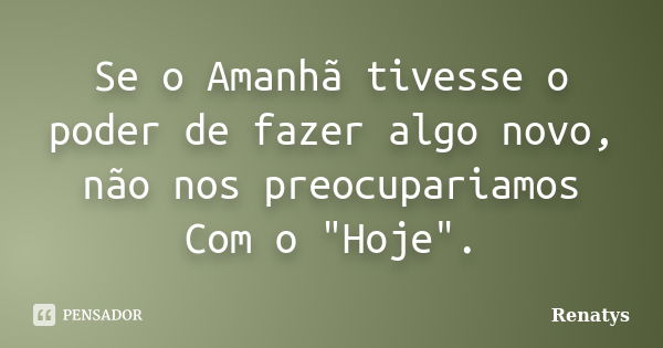 Se o Amanhã tivesse o poder de fazer algo novo, não nos preocupariamos Com o "Hoje".... Frase de Renatys.