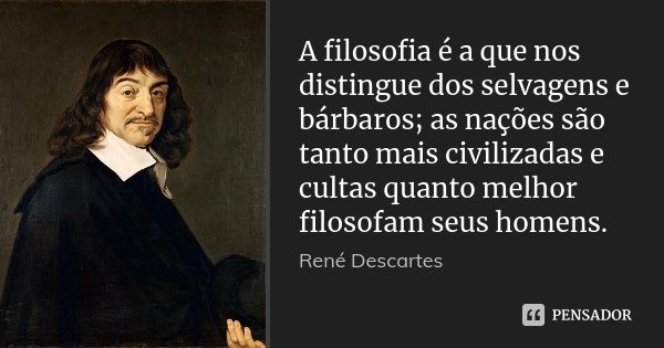 A filosofia é a que nos distingue dos selvagens e bárbaros; as nações são tanto mais civilizadas e cultas quanto melhor filosofam seus homens.... Frase de René Descartes.