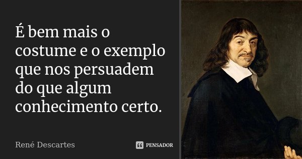 É bem mais o costume e o exemplo que nos persuadem do que algum conhecimento certo.... Frase de René Descartes.