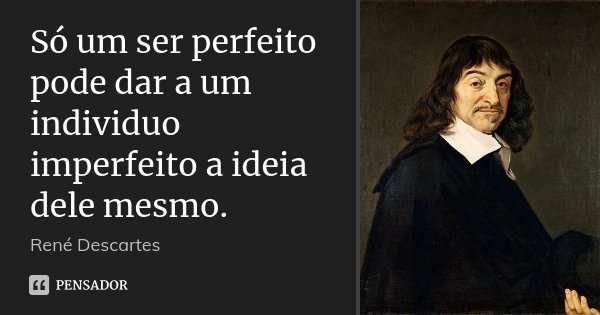 Só um ser perfeito pode dar a um individuo imperfeito a ideia dele mesmo.... Frase de René Descartes.
