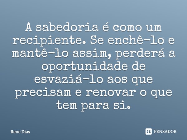 ⁠A sabedoria é como um recipiente. Se enchê-lo e mantê-lo assim, perderá a oportunidade de esvaziá-lo aos que precisam e renovar o que tem para si.... Frase de Rene Dias.