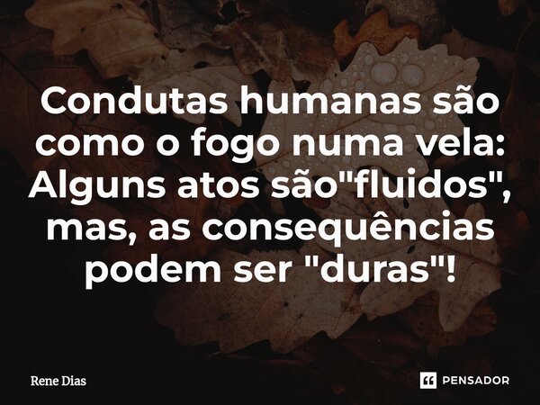 Condutas humanas são como o fogo numa vela: Alguns atos são "fluidos", mas, as consequências podem ser "duras"!... Frase de Rene Dias.