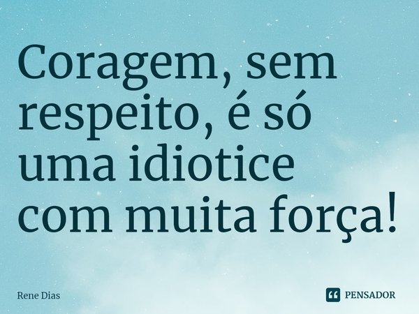 ⁠Coragem, sem respeito, é só uma idiotice com muita força!... Frase de Rene Dias.