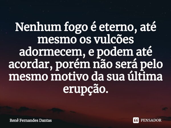 ⁠Nenhum fogo é eterno, até mesmo os vulcões adormecem, e podem até acordar, porém não será pelo mesmo motivo da sua última erupção.... Frase de Renê Fernandes Dantas.