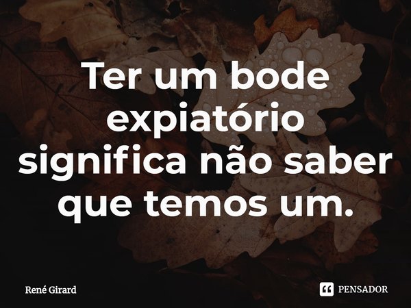 ⁠Ter um bode expiatório significa não saber que temos um.... Frase de René Girard.