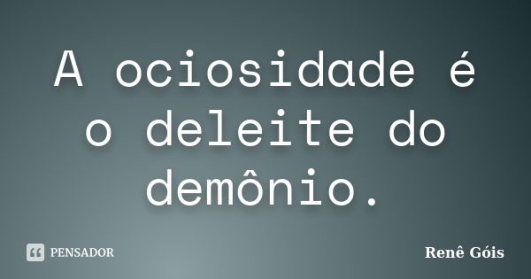 A ociosidade é o deleite do demônio.... Frase de Renê Góis.