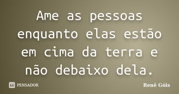 Ame as pessoas enquanto elas estão em cima da terra e não debaixo dela.... Frase de Renê Góis.