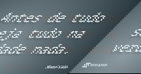 Antes de tudo seja tudo na verdade nada.... Frase de Renê Góis.