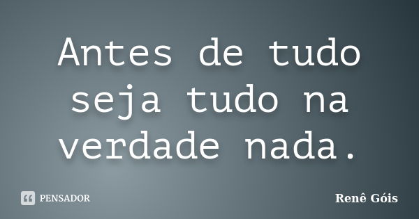 Antes de tudo seja tudo na verdade nada.... Frase de Renê Góis.