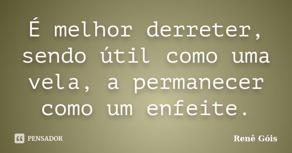 É melhor derreter, sendo útil como uma vela, a permanecer como um enfeite.... Frase de Renê Góis.