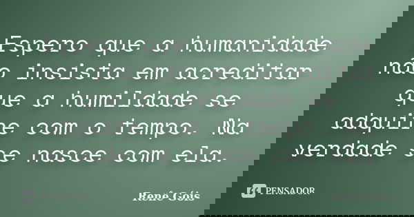 Espero que a humanidade não insista em acreditar que a humildade se adquire com o tempo. Na verdade se nasce com ela.... Frase de Renê Góis.