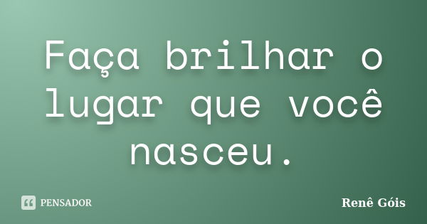 Faça brilhar o lugar que você nasceu.... Frase de Renê Góis.