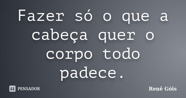 Fazer só o que a cabeça quer o corpo todo padece.... Frase de Renê Góis.