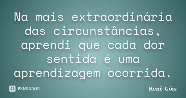 Na mais extraordinária das circunstâncias, aprendi que cada dor sentida é uma aprendizagem ocorrida.... Frase de Renê Góis.