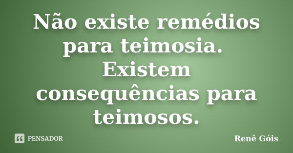 Não existe remédios para teimosia. Existem consequências para teimosos.... Frase de Renê Góis.