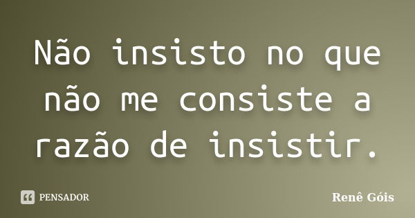 Não insisto no que não me consiste a razão de insistir.... Frase de Renê Góis.