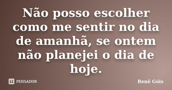 Não posso escolher como me sentir no dia de amanhã, se ontem não planejei o dia de hoje.... Frase de Renê Góis.