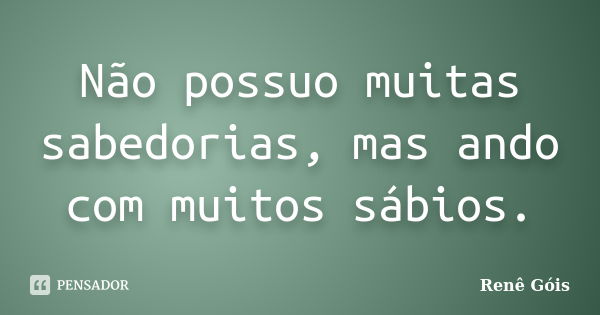 Não possuo muitas sabedorias, mas ando com muitos sábios.... Frase de Renê Góis.