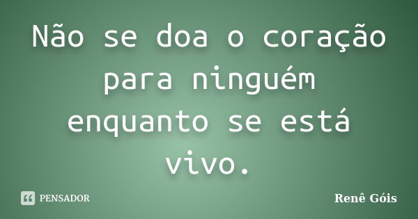 Não se doa o coração para ninguém enquanto se está vivo.... Frase de Renê Góis.