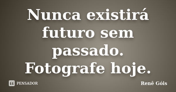 Nunca existirá futuro sem passado. Fotografe hoje.... Frase de Renê Góis.