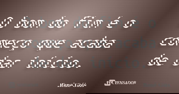 O bom do fim é o começo que acaba de dar início.... Frase de Renê Góis.