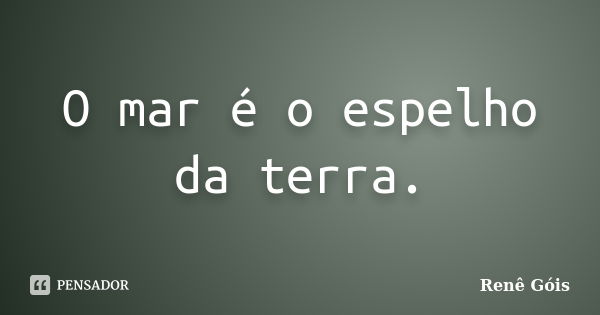 O mar é o espelho da terra.... Frase de Renê Góis.