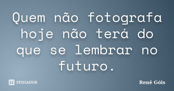 Quem não fotografa hoje não terá do que se lembrar no futuro.... Frase de Renê Góis.