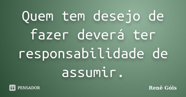 Quem tem desejo de fazer deverá ter responsabilidade de assumir.... Frase de Renê Góis.