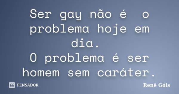Ser gay não é o problema hoje em dia. O problema é ser homem sem caráter.... Frase de Renê Góis.